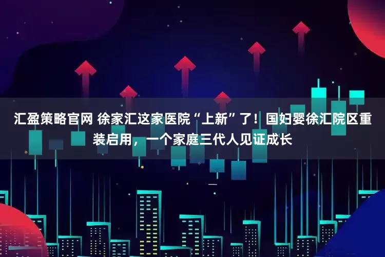汇盈策略官网 徐家汇这家医院“上新”了！国妇婴徐汇院区重装启用，一个家庭三代人见证成长