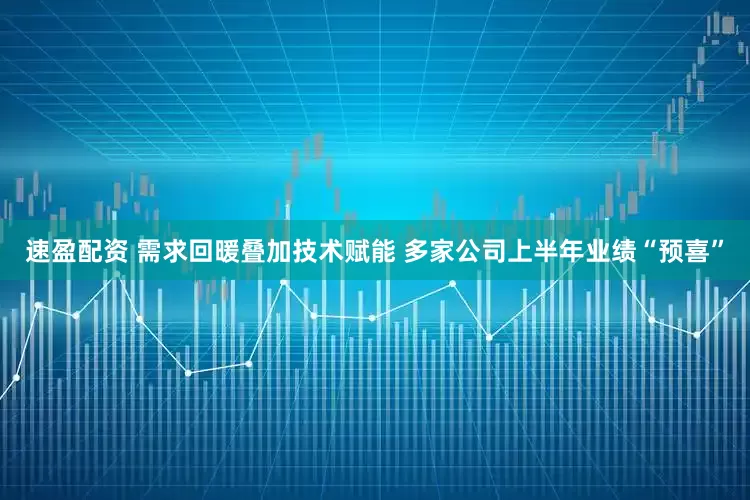 速盈配资 需求回暖叠加技术赋能 多家公司上半年业绩“预喜”