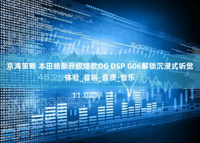 京海策略 本田皓影升级熰歌OG DSP G06解锁沉浸式听觉体验_音响_音质_音乐
