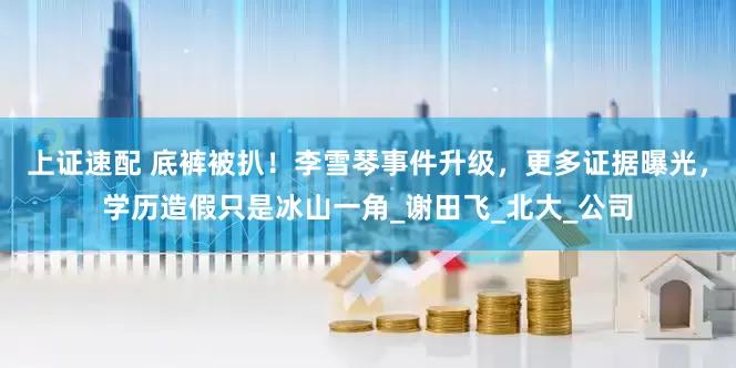 上证速配 底裤被扒！李雪琴事件升级，更多证据曝光，学历造假只是冰山一角_谢田飞_北大_公司