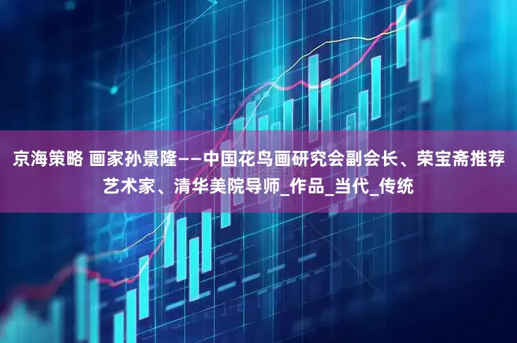 京海策略 画家孙景隆——中国花鸟画研究会副会长、荣宝斋推荐艺术家、清华美院导师_作品_当代_传统