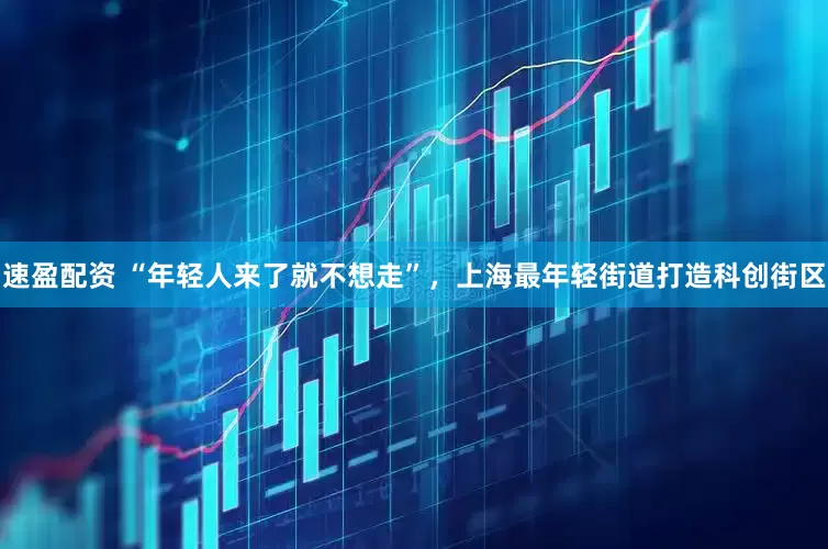 速盈配资 “年轻人来了就不想走”，上海最年轻街道打造科创街区