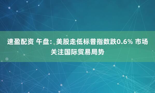 速盈配资 午盘：美股走低标普指数跌0.6% 市场关注国际贸易局势