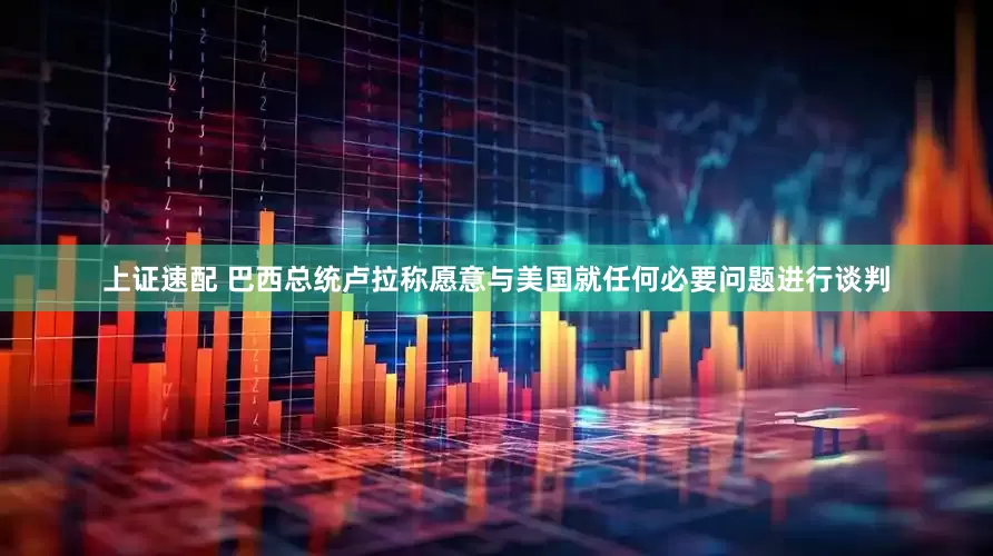 上证速配 巴西总统卢拉称愿意与美国就任何必要问题进行谈判