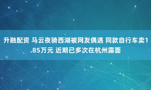 升融配资 马云夜骑西湖被网友偶遇 同款自行车卖1.85万元 近期已多次在杭州露面