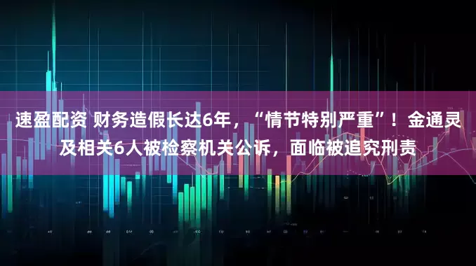 速盈配资 财务造假长达6年，“情节特别严重”！金通灵及相关6人被检察机关公诉，面临被追究刑责