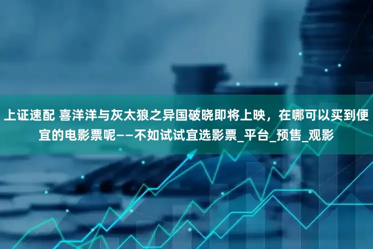 上证速配 喜洋洋与灰太狼之异国破晓即将上映，在哪可以买到便宜的电影票呢——不如试试宜选影票_平台_预售_观影