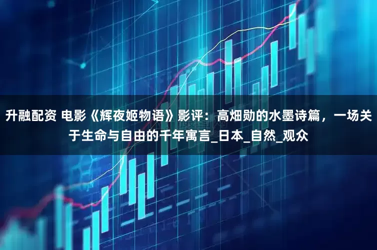 升融配资 电影《辉夜姬物语》影评：高畑勋的水墨诗篇，一场关于生命与自由的千年寓言_日本_自然_观众