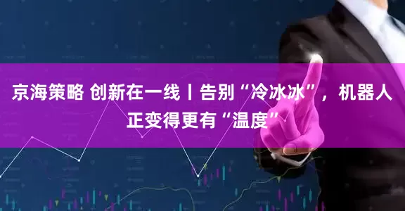 京海策略 创新在一线丨告别“冷冰冰”，机器人正变得更有“温度”