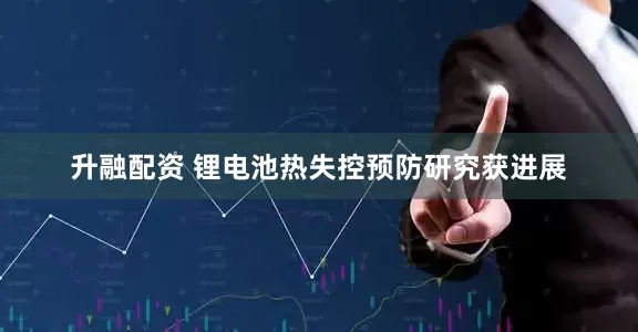 升融配资 锂电池热失控预防研究获进展