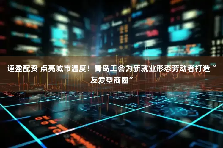 速盈配资 点亮城市温度!青岛工会为新就业形态劳动者打造“友爱型商圈”
