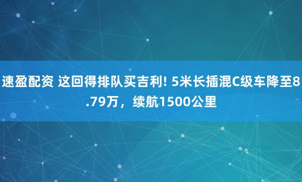 速盈配资 这回得排队买吉利! 5米长插混C级车降至8.79万，续航1500公里