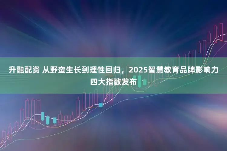 升融配资 从野蛮生长到理性回归，2025智慧教育品牌影响力四大指数发布