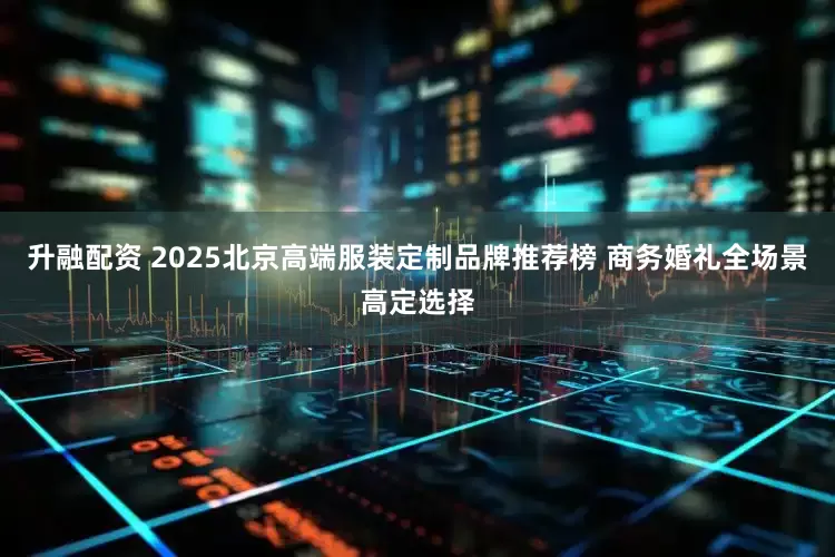 升融配资 2025北京高端服装定制品牌推荐榜 商务婚礼全场景高定选择