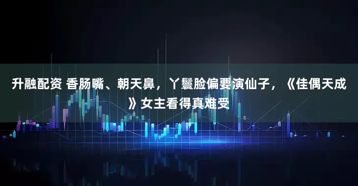 升融配资 香肠嘴、朝天鼻，丫鬟脸偏要演仙子，《佳偶天成》女主看得真难受