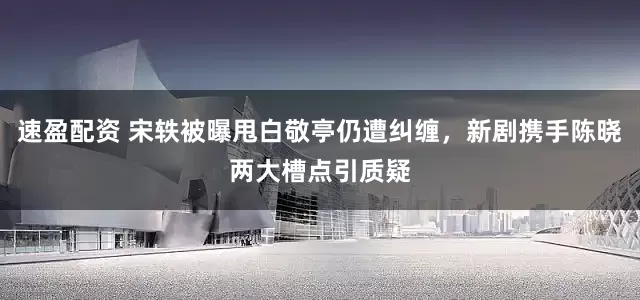 速盈配资 宋轶被曝甩白敬亭仍遭纠缠，新剧携手陈晓两大槽点引质疑
