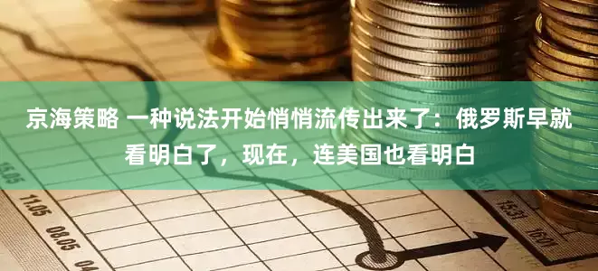 京海策略 一种说法开始悄悄流传出来了：俄罗斯早就看明白了，现在，连美国也看明白