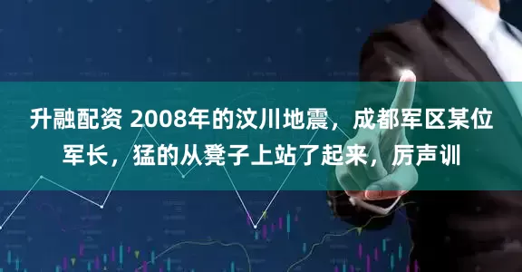 升融配资 2008年的汶川地震，成都军区某位军长，猛的从凳子上站了起来，厉声训